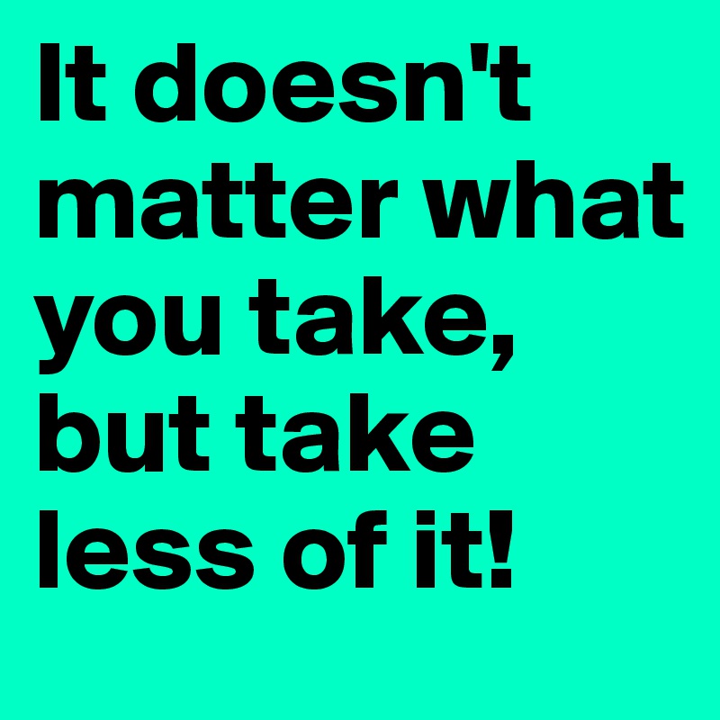 It doesn't matter what you take, but take less of it!