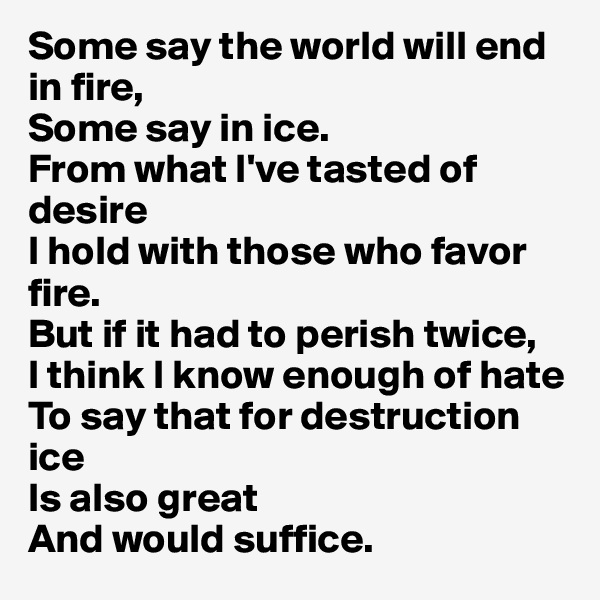 Some say the world will end in fire,
Some say in ice.
From what I've tasted of desire
I hold with those who favor fire.
But if it had to perish twice,
I think I know enough of hate
To say that for destruction ice
Is also great
And would suffice. 