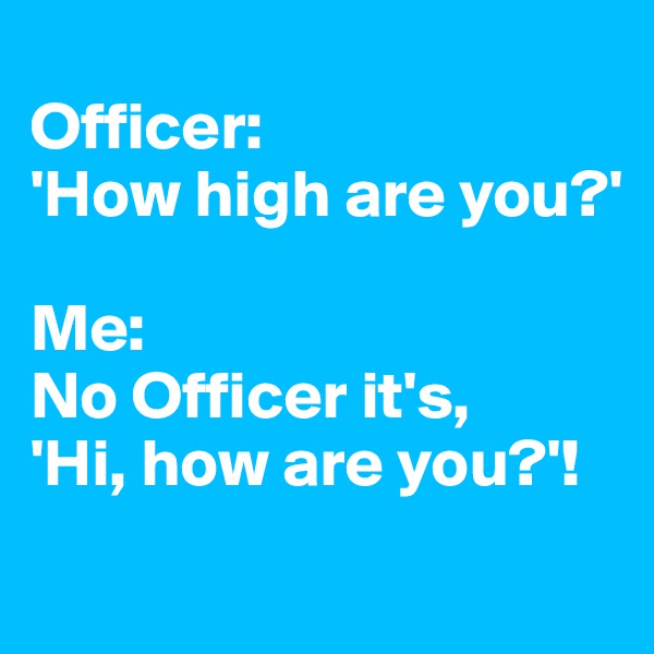 
Officer: 
'How high are you?'

Me: 
No Officer it's, 
'Hi, how are you?'!
