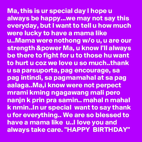 Ma, this is ur special day I hope u always be happy...we may not say this everyday, but I want to tell u how much were lucky to have a mama like u..Mama were nothong w/o u, u are our strength &power Ma, u know I'll always be there to fight for u to those hu want to hurt u coz we love u so much..thank u sa parsuporta, pag encourage, sa pag intindi, sa pagmamahal at sa pag aalaga..Ma,i know were not perpect  mrami kming ngagawang mali pero nanjn k prin pra samin.. mahal n mahal k nmin..In ur special  want to say thank u for everything.. We are so blessed to have a mama like  u..I love you and always take care. "HAPPY  BIRTHDAY" 