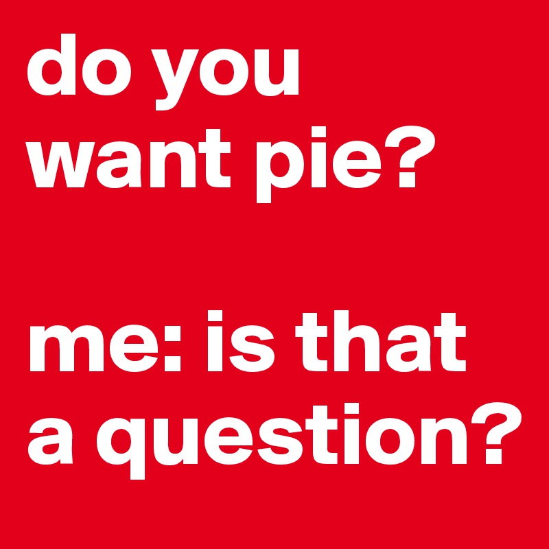 do you want pie?

me: is that a question?