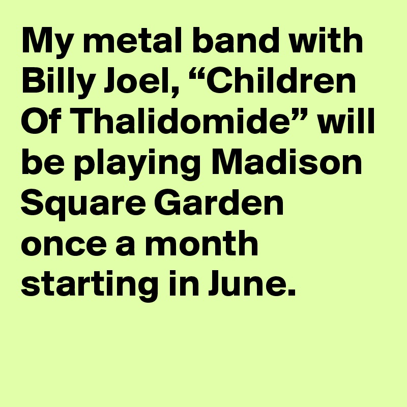 My metal band with Billy Joel, “Children Of Thalidomide” will be playing Madison Square Garden once a month starting in June.