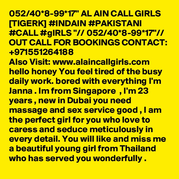 052/40*8-99*17" AL AIN CALL GIRLS [TIGERK] #INDAIN #PAKISTANI #CALL #gIRLS "// 052/40*8-99*17"// OUT CALL FOR BOOKINGS CONTACT: +971551264188
Also Visit: www.alaincallgirls.com hello honey You feel tired of the busy daily work. bored with everything I'm Janna . Im from Singapore  , I'm 23 years , new in Dubai you need massage and sex service good , I am the perfect girl for you who love to caress and seduce meticulously in every detail. You will like and miss me a beautiful young girl from Thailand who has served you wonderfully .