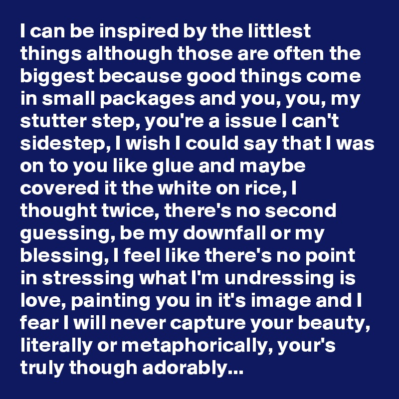 I can be inspired by the littlest things although those are often the biggest because good things come in small packages and you, you, my stutter step, you're a issue I can't sidestep, I wish I could say that I was on to you like glue and maybe covered it the white on rice, I thought twice, there's no second guessing, be my downfall or my blessing, I feel like there's no point in stressing what I'm undressing is love, painting you in it's image and I fear I will never capture your beauty, literally or metaphorically, your's truly though adorably...