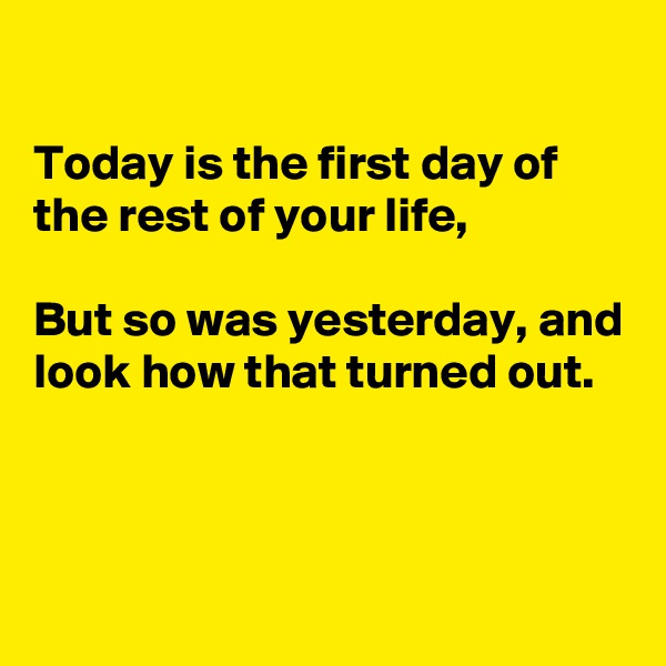 

Today is the first day of the rest of your life,

But so was yesterday, and look how that turned out.



