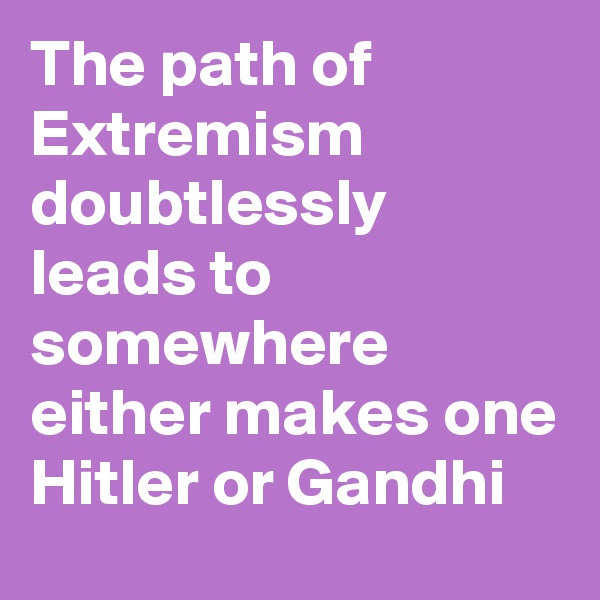 The path of
Extremism doubtlessly leads to somewhere either makes one Hitler or Gandhi 