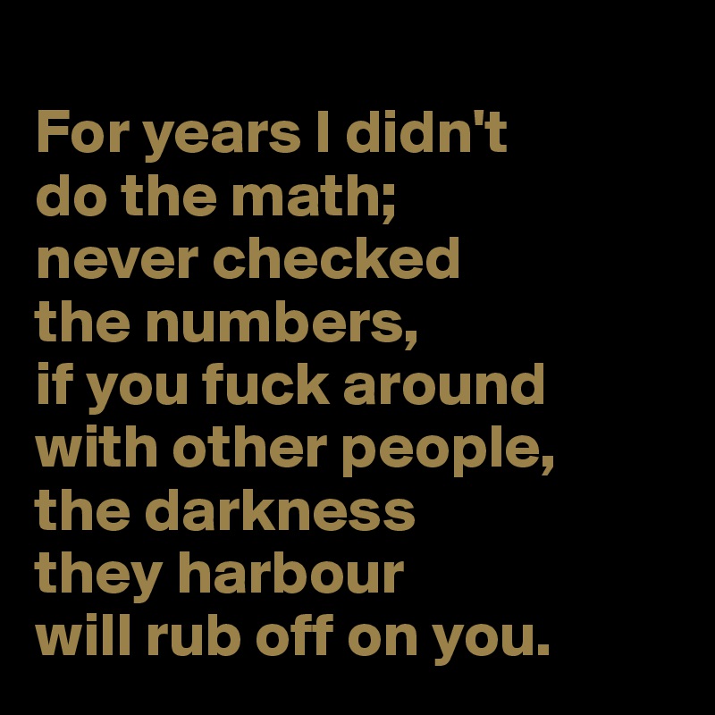 
For years I didn't 
do the math;
never checked 
the numbers, 
if you fuck around with other people, 
the darkness 
they harbour 
will rub off on you. 