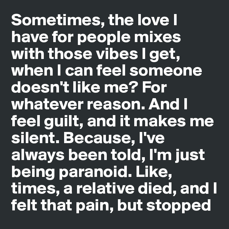 Sometimes, the love I have for people mixes with those vibes I get, when I can feel someone doesn't like me? For whatever reason. And I feel guilt, and it makes me silent. Because, I've always been told, I'm just being paranoid. Like, times, a relative died, and I felt that pain, but stopped 