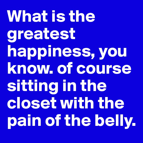 What is the greatest happiness, you know. of course sitting in the closet with the pain of the belly.