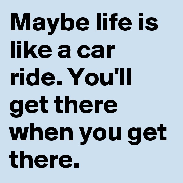 Maybe life is like a car ride. You'll get there when you get there. 