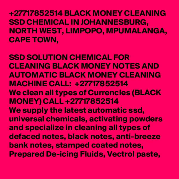 +27717852514 BLACK MONEY CLEANING SSD CHEMICAL IN JOHANNESBURG, NORTH WEST, LIMPOPO, MPUMALANGA, CAPE TOWN, 

SSD SOLUTION CHEMICAL FOR CLEANING BLACK MONEY NOTES AND AUTOMATIC BLACK MONEY CLEANING MACHINE CALL:  +27717852514
We clean all types of Currencies (BLACK MONEY) CALL +27717852514
We supply the latest automatic ssd, universal chemicals, activating powders and specialize in cleaning all types of defaced notes, black notes, anti-breeze bank notes, stamped coated notes, Prepared De-icing Fluids, Vectrol paste, 