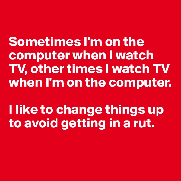 

Sometimes I'm on the computer when I watch TV, other times I watch TV when I'm on the computer. 

I like to change things up to avoid getting in a rut.

