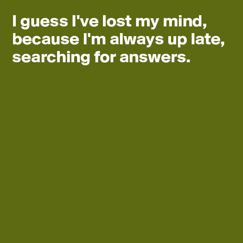 I guess I've lost my mind, because I'm always up late, searching for answers. 







