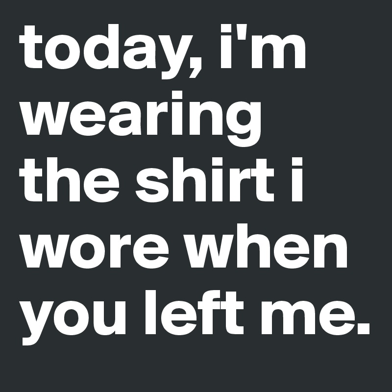 today, i'm wearing the shirt i wore when you left me. 