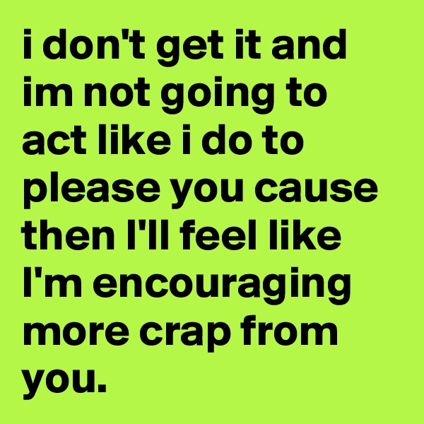 i don't get it and im not going to act like i do to please you cause then I'll feel like I'm encouraging more crap from you. 