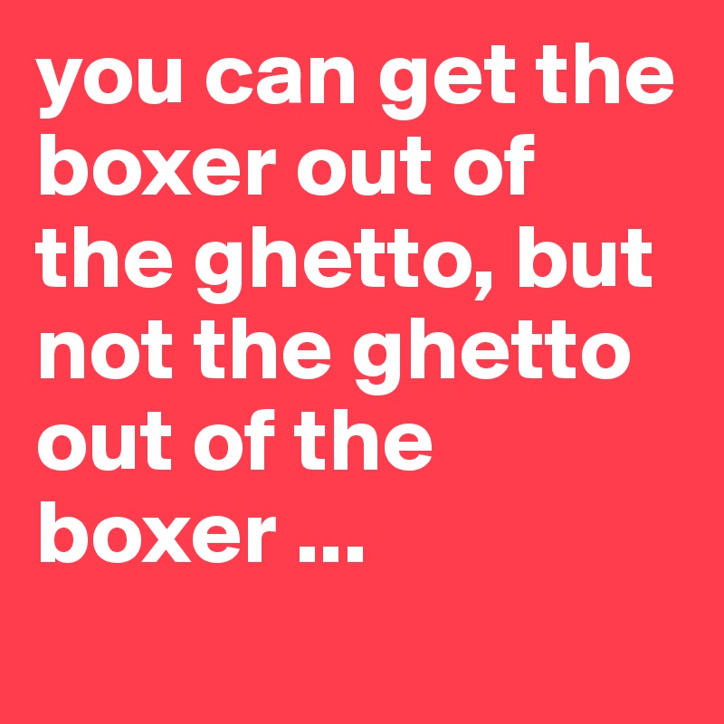 you can get the boxer out of the ghetto, but not the ghetto out of the boxer ...
