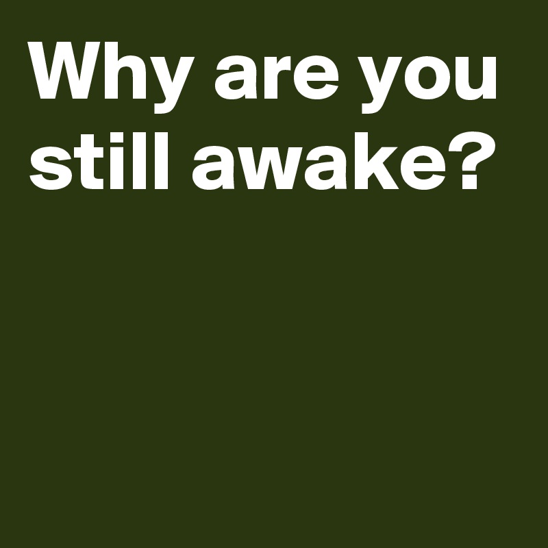 Why are you still awake?


