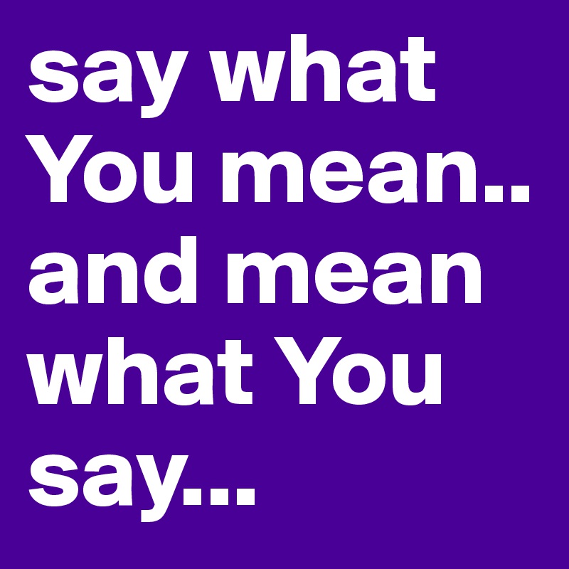 say what You mean..  and mean what You say... 