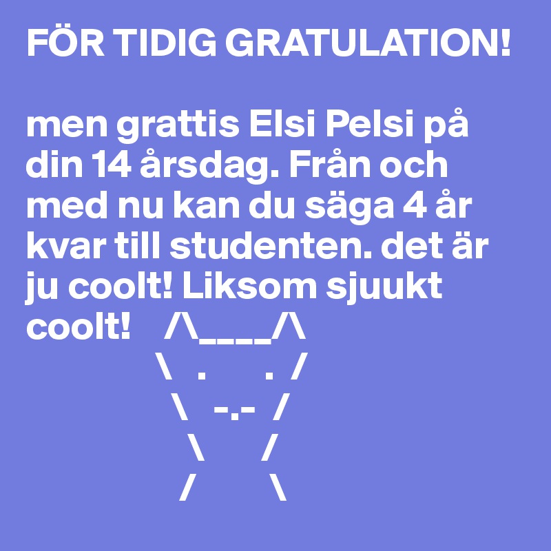 FÖR TIDIG GRATULATION! 

men grattis Elsi Pelsi på din 14 årsdag. Från och med nu kan du säga 4 år kvar till studenten. det är ju coolt! Liksom sjuukt coolt!    /\____/\
                \   .       .  / 
                  \   -.-  /                                                                                              
                    \       /                                                                                 
                   /         \                                 