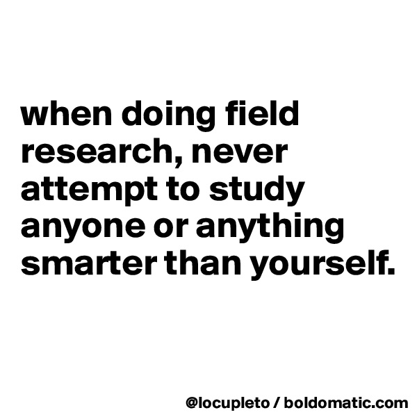 

when doing field research, never attempt to study anyone or anything smarter than yourself. 

