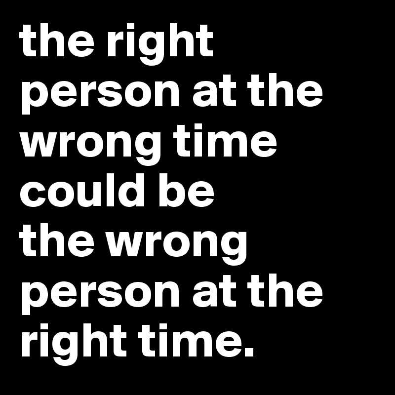 the right person at the wrong time could be 
the wrong person at the right time. 