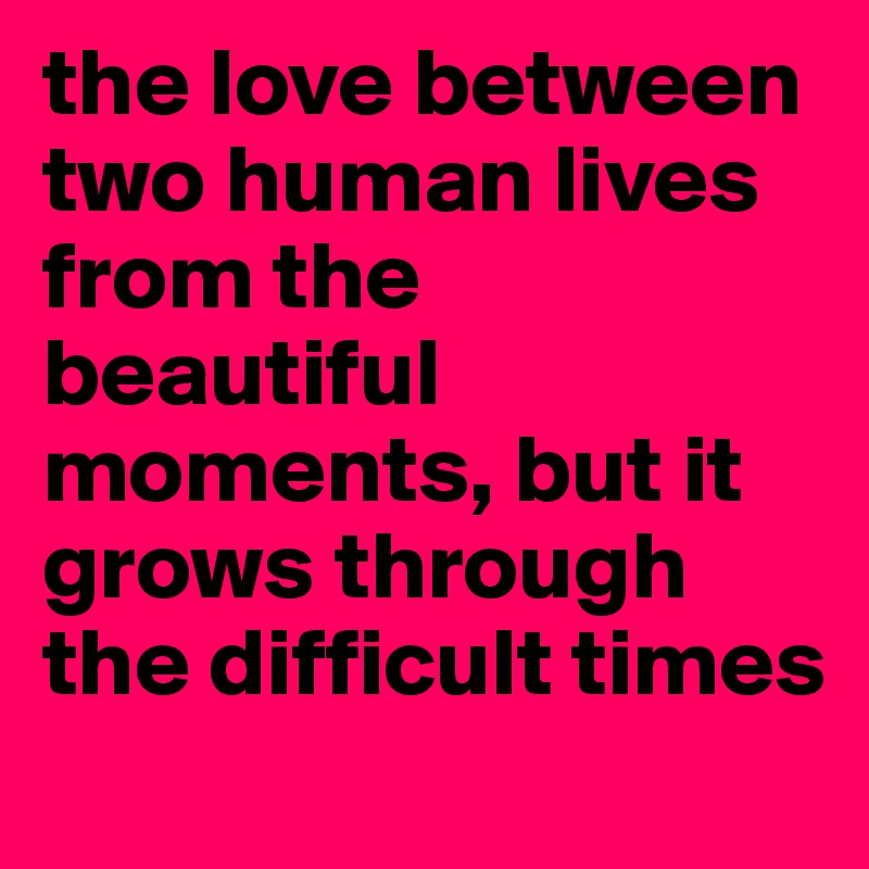 the love between two human lives from the beautiful moments, but it grows through the difficult times
