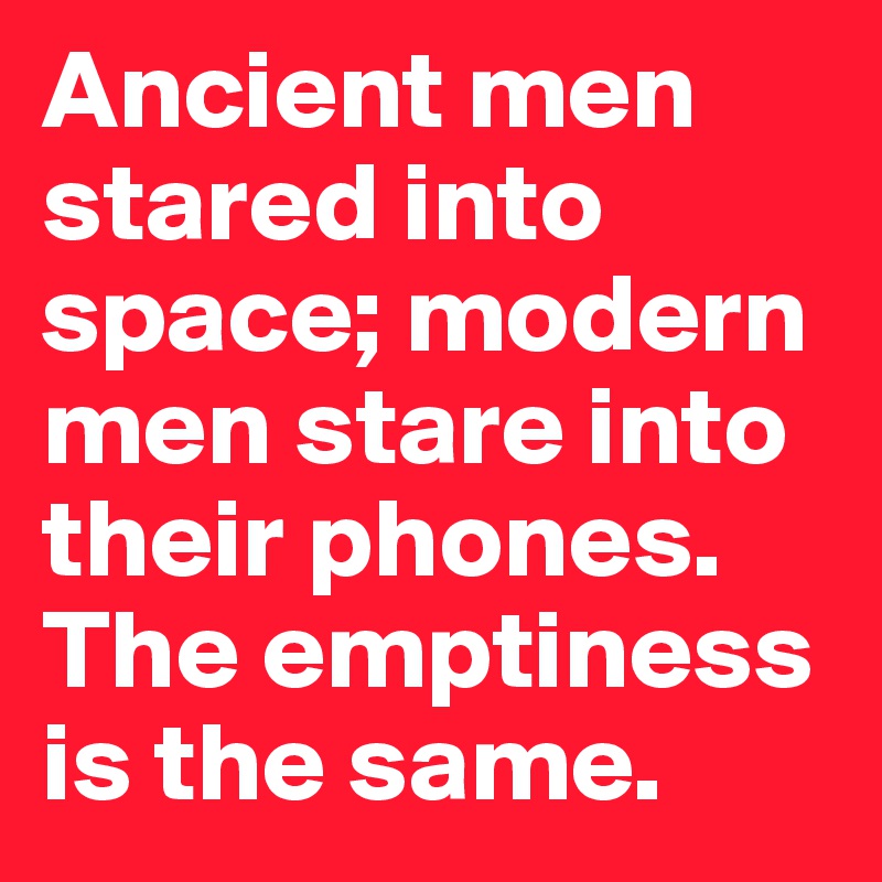 Ancient men stared into space; modern men stare into their phones. The emptiness is the same.