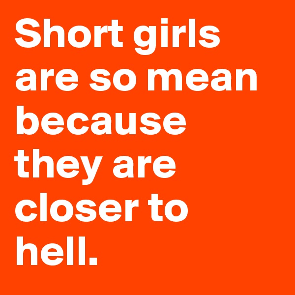 Short girls are so mean because they are closer to hell.