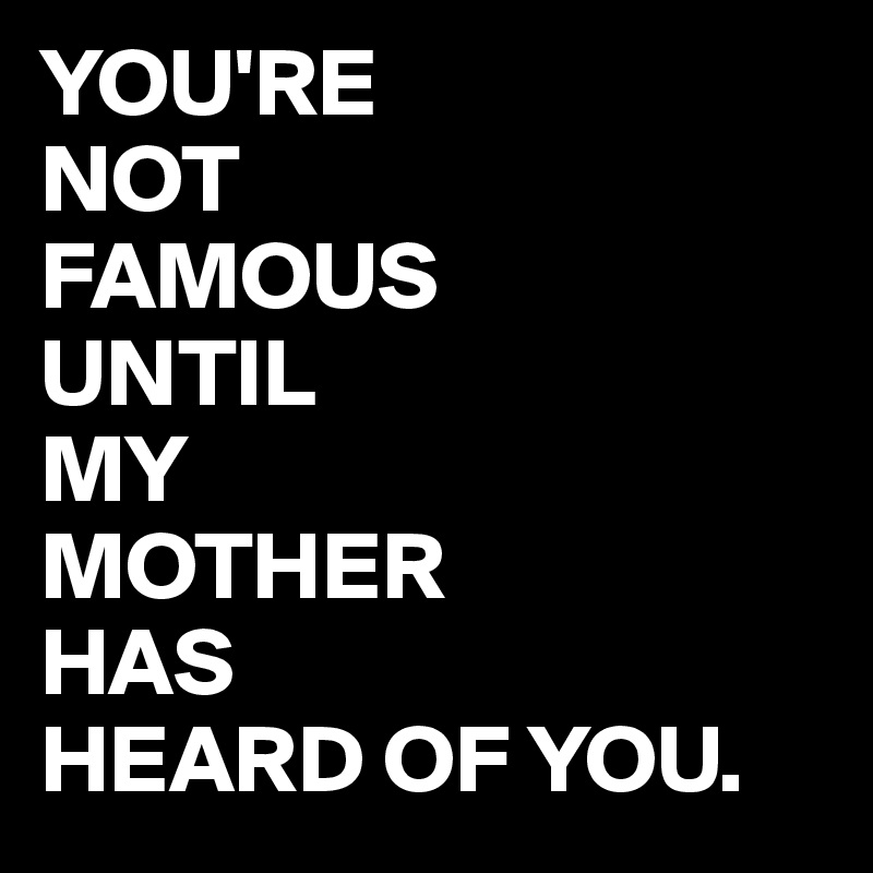 YOU'RE
NOT
FAMOUS 
UNTIL 
MY
MOTHER
HAS
HEARD OF YOU.