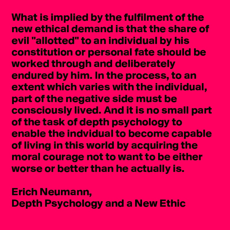 What is implied by the fulfilment of the new ethical demand is that the share of evil "allotted" to an individual by his constitution or personal fate should be worked through and deliberately endured by him. In the process, to an extent which varies with the individual, part of the negative side must be consciously lived. And it is no small part of the task of depth psychology to enable the indvidual to become capable of living in this world by acquiring the moral courage not to want to be either worse or better than he actually is.

Erich Neumann,
Depth Psychology and a New Ethic