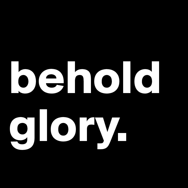 
behold glory. 