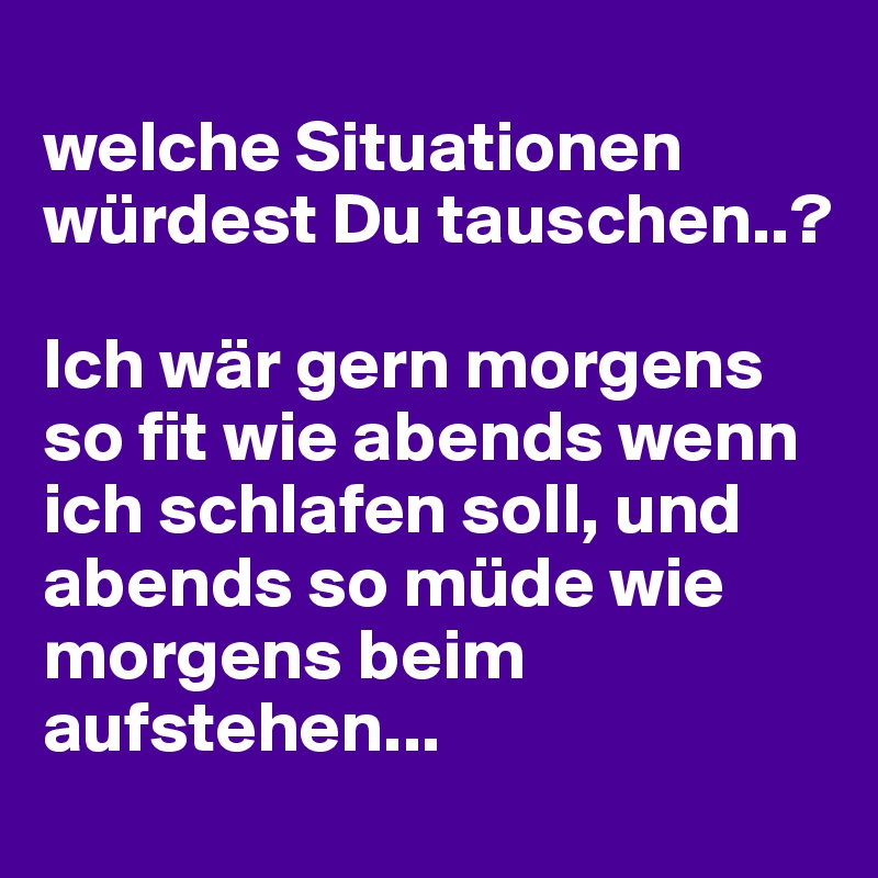 
welche Situationen würdest Du tauschen..?

Ich wär gern morgens so fit wie abends wenn ich schlafen soll, und abends so müde wie morgens beim aufstehen...