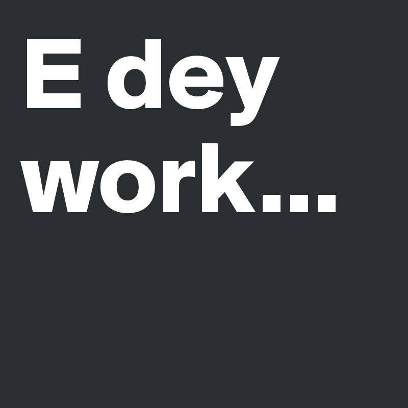 E dey work...
