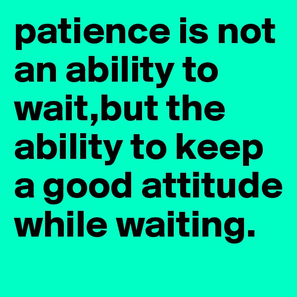 patience is not an ability to wait,but the ability to keep a good attitude while waiting.