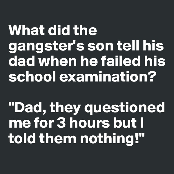 
What did the gangster's son tell his dad when he failed his school examination? 

"Dad, they questioned me for 3 hours but I told them nothing!"