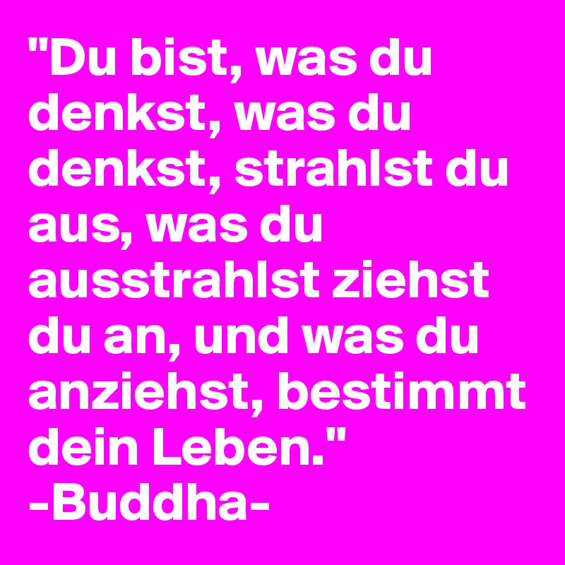 "Du bist, was du denkst, was du denkst, strahlst du aus, was du ausstrahlst ziehst du an, und was du anziehst, bestimmt dein Leben."
-Buddha-