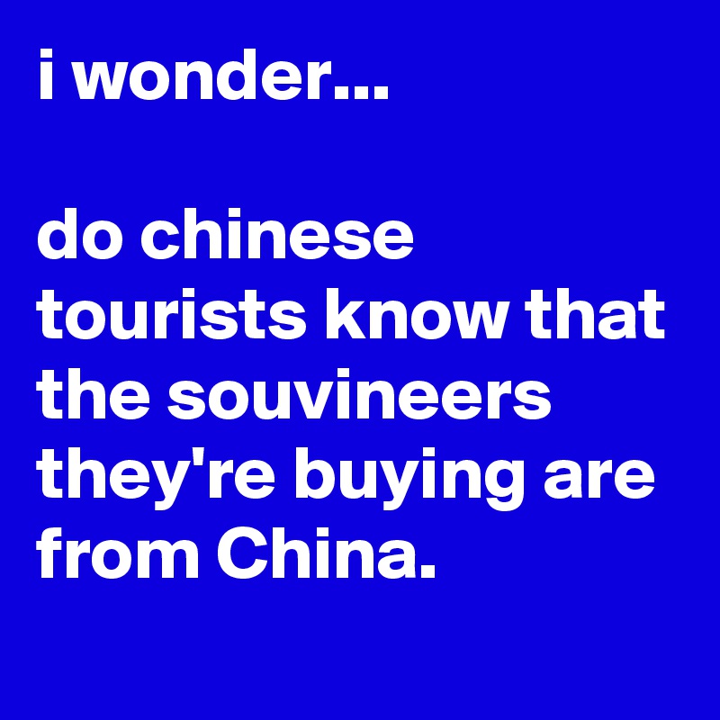 i wonder...

do chinese tourists know that the souvineers they're buying are from China.