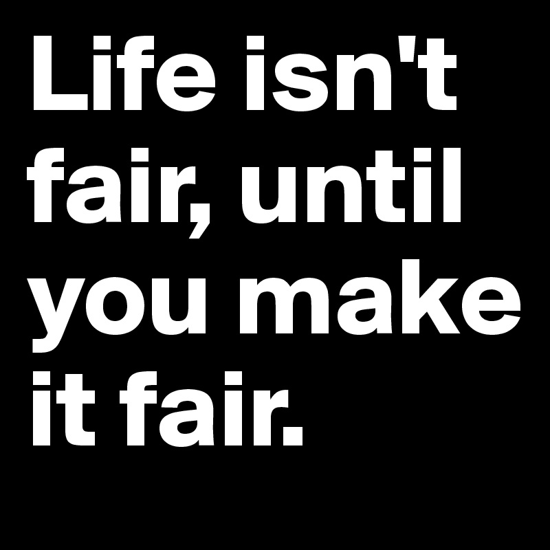 Life isn't fair, until you make it fair.