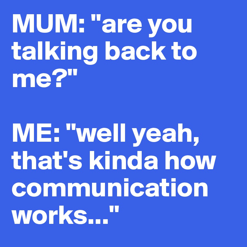 MUM: "are you talking back to me?"

ME: "well yeah, that's kinda how communication works..."