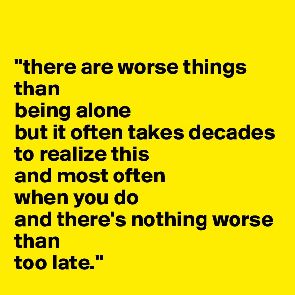 

"there are worse things than
being alone
but it often takes decades
to realize this
and most often
when you do
and there's nothing worse
than
too late."