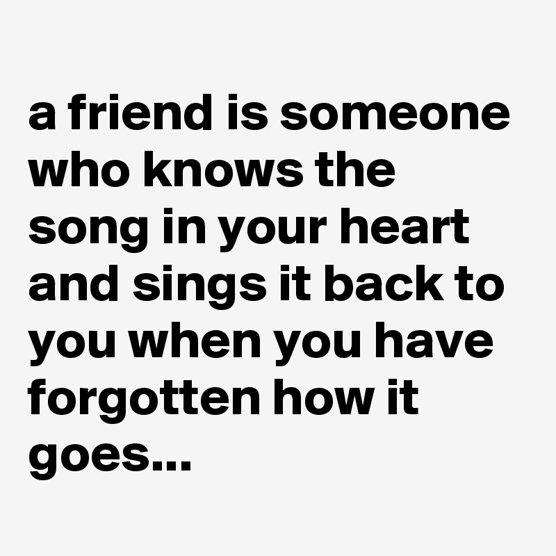 
a friend is someone who knows the song in your heart and sings it back to you when you have forgotten how it goes...