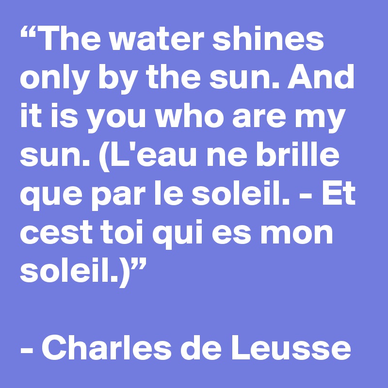 “The water shines only by the sun. And it is you who are my sun. (L'eau ne brille que par le soleil. - Et cest toi qui es mon soleil.)”

- Charles de Leusse