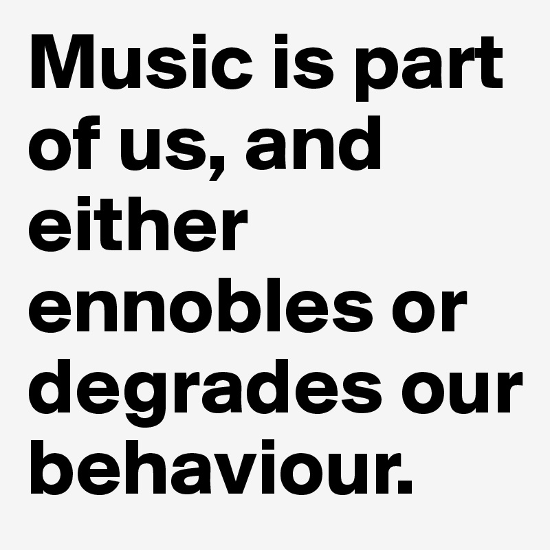 Music is part of us, and either ennobles or degrades our behaviour.