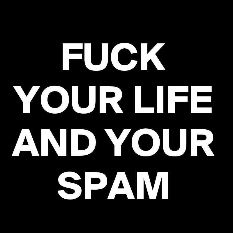 FUCK YOUR LIFE AND YOUR SPAM