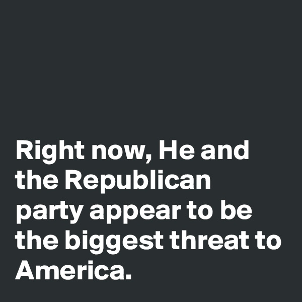 



Right now, He and the Republican party appear to be the biggest threat to America. 