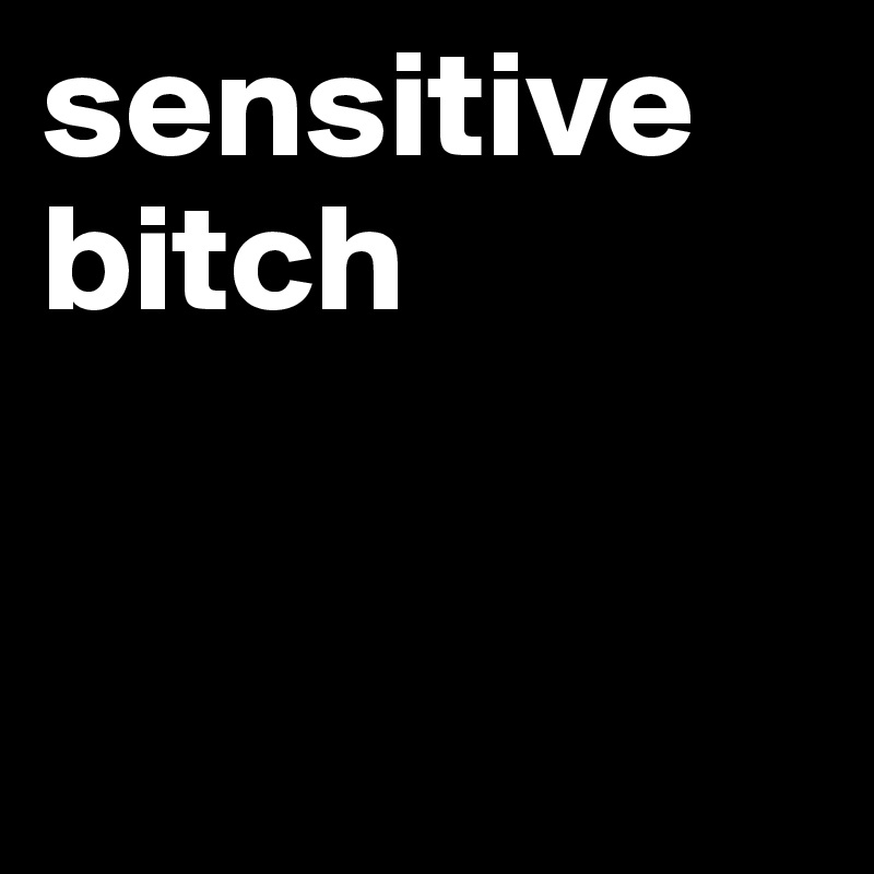 sensitive bitch


