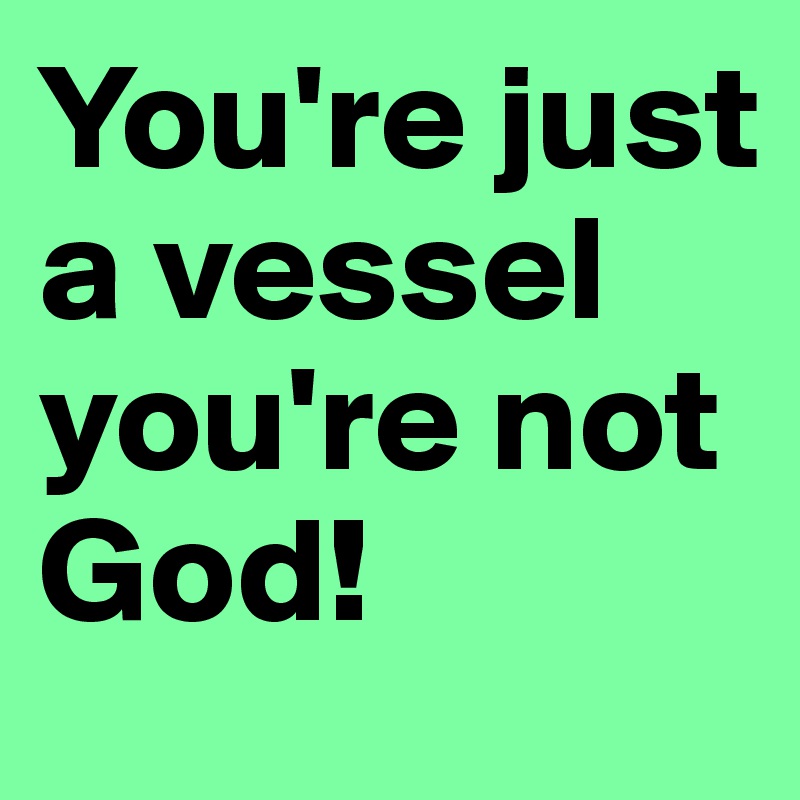 You're just a vessel you're not God!