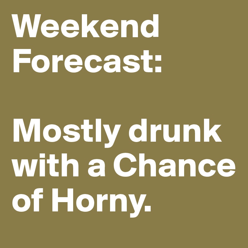 Weekend Forecast:

Mostly drunk with a Chance of Horny. 