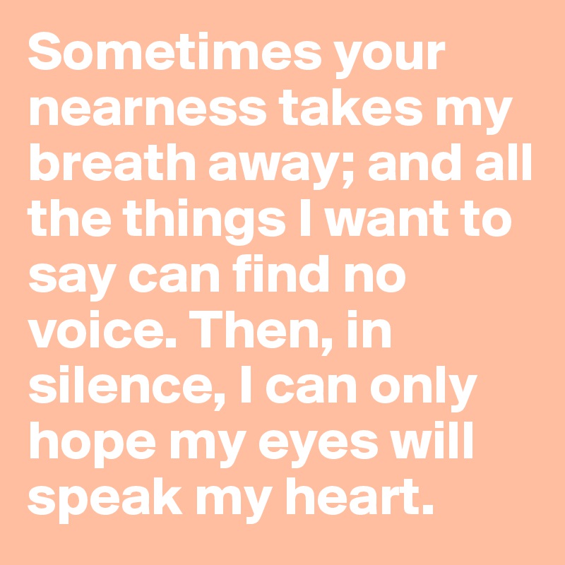 Sometimes your nearness takes my breath away; and all the things I want to say can find no voice. Then, in silence, I can only hope my eyes will speak my heart.