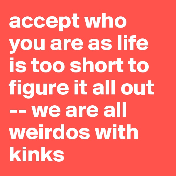 accept who you are as life is too short to figure it all out -- we are all weirdos with kinks
